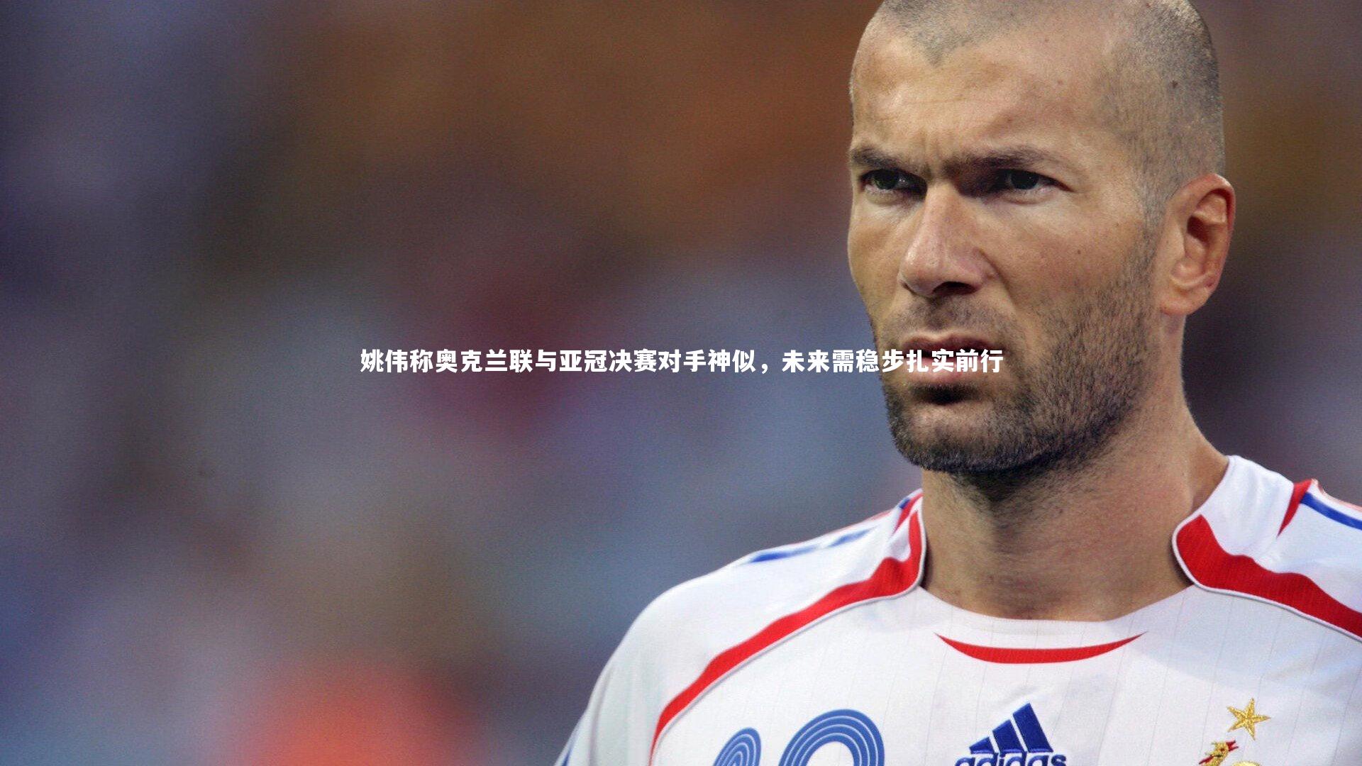 姚伟称奥克兰联与亚冠决赛对手神似,未来需稳步扎实前行